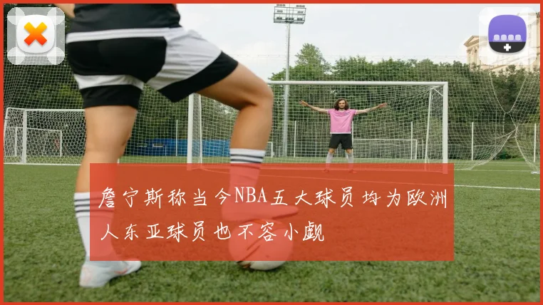 詹宁斯称当今NBA五大球员均为欧洲人东亚球员也不容小觑