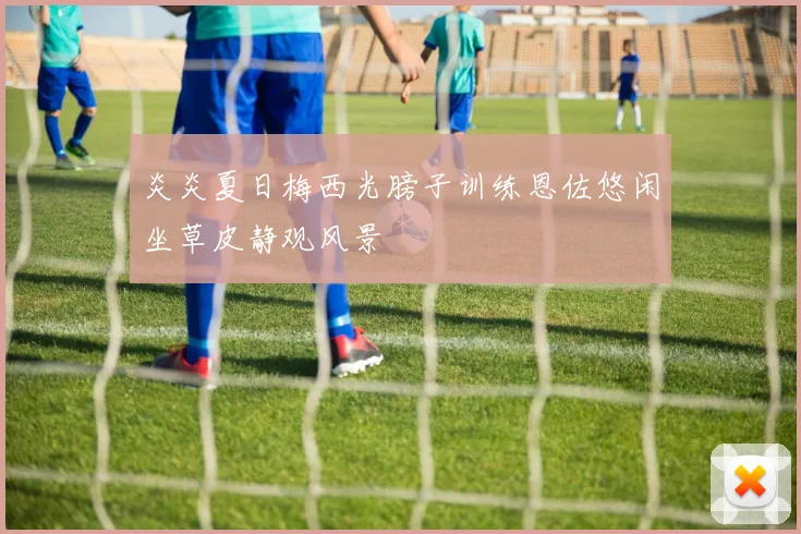 炎炎夏日梅西光膀子训练恩佐悠闲坐草皮静观风景