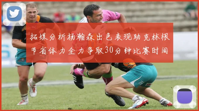 拓媒分析杨瀚森出色表现助克林根节省体力全力争取30分钟比赛时间
