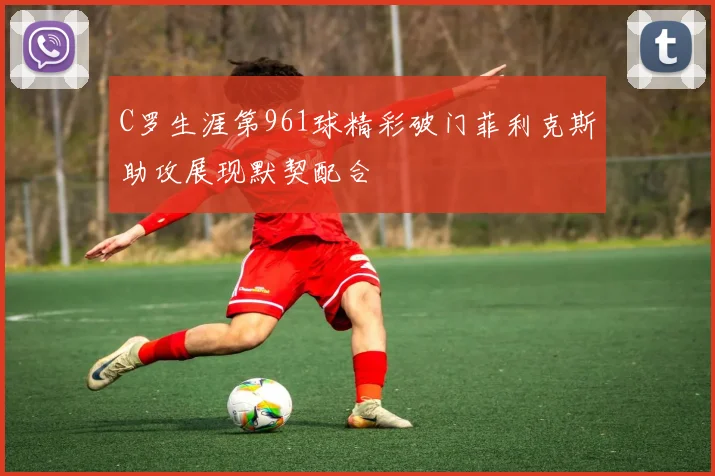 C罗生涯第961球精彩破门菲利克斯助攻展现默契配合