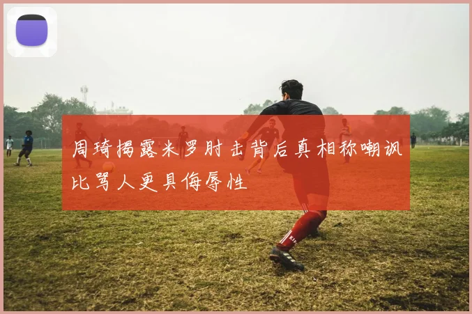 周琦揭露米罗肘击背后真相称嘲讽比骂人更具侮辱性