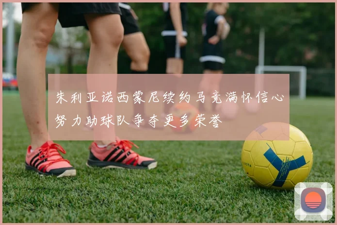 朱利亚诺西蒙尼续约马竞满怀信心努力助球队争夺更多荣誉