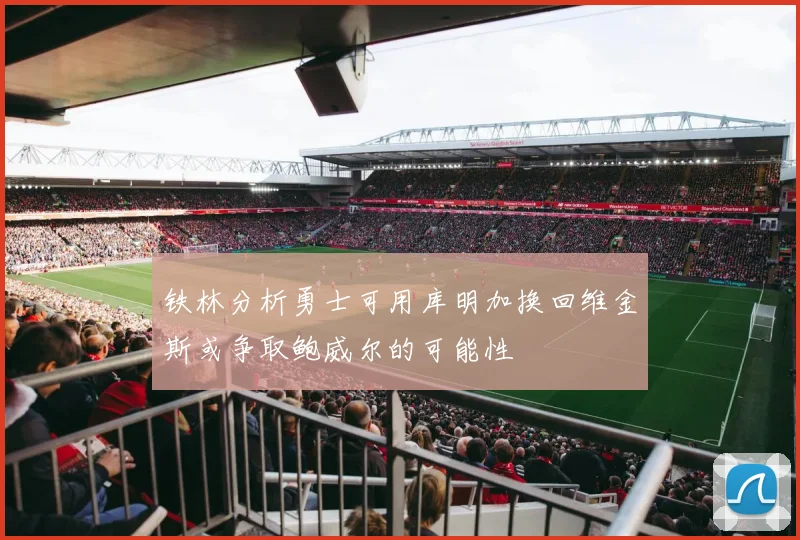 铁林分析勇士可用库明加换回维金斯或争取鲍威尔的可能性