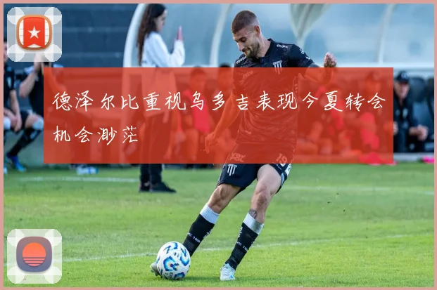 德泽尔比重视乌多吉表现今夏转会机会渺茫