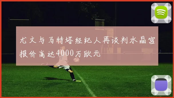 尤文与马特塔经纪人再谈判水晶宫报价高达4000万欧元