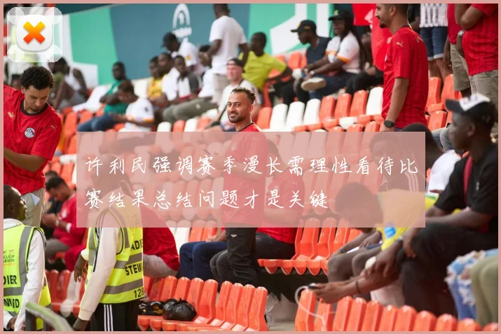 许利民强调赛季漫长需理性看待比赛结果总结问题才是关键
