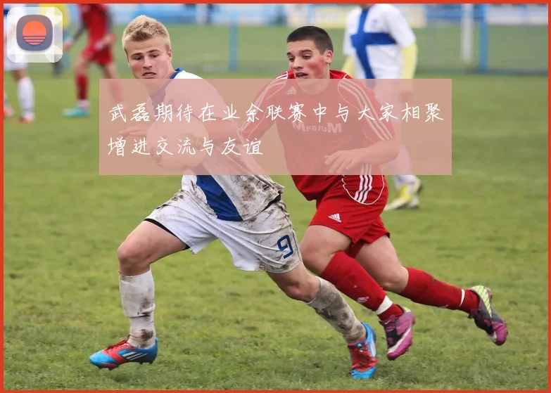 武磊期待在业余联赛中与大家相聚增进交流与友谊