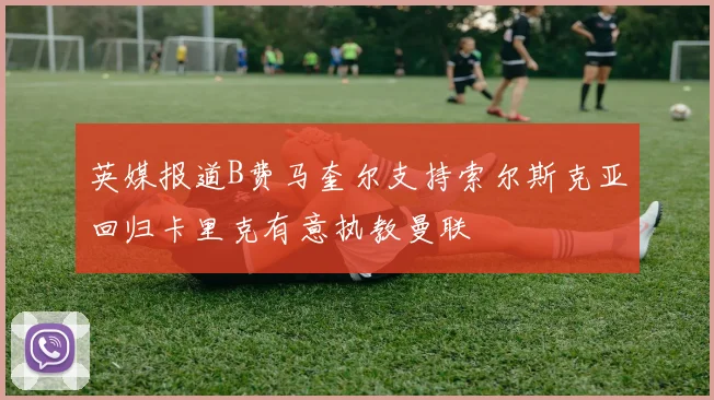 英媒报道B费马奎尔支持索尔斯克亚回归卡里克有意执教曼联