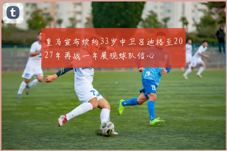 皇马宣布续约33岁中卫吕迪格至2027年再战一年展现球队信心