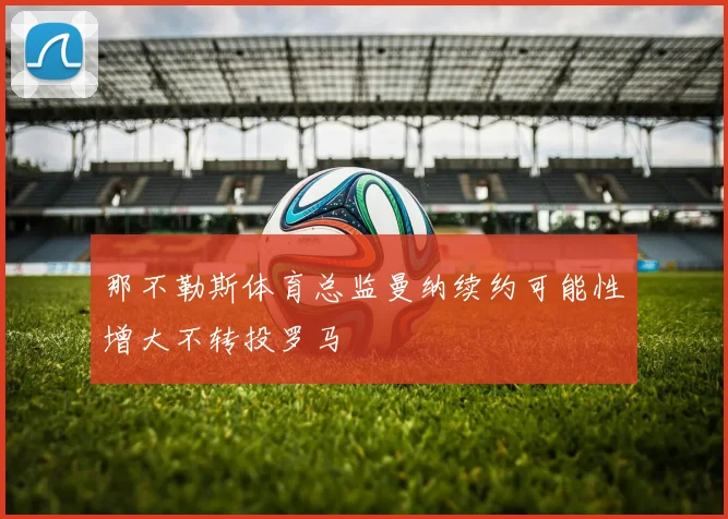 那不勒斯体育总监曼纳续约可能性增大不转投罗马