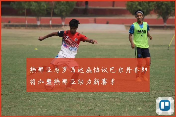 热那亚与罗马达成协议巴尔丹齐即将加盟热那亚助力新赛季