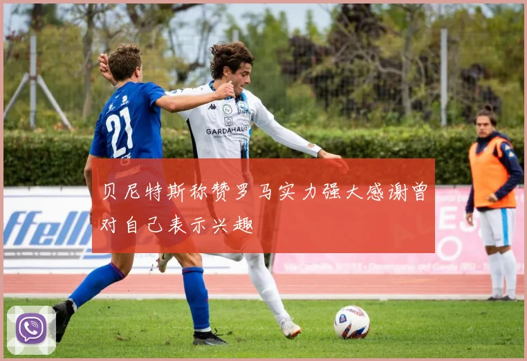 贝尼特斯称赞罗马实力强大感谢曾对自己表示兴趣