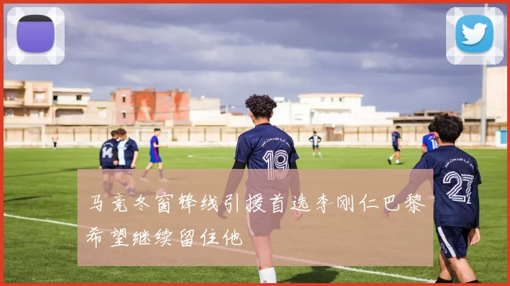 马竞冬窗锋线引援首选李刚仁巴黎希望继续留住他