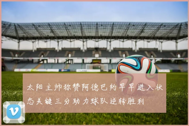 太阳主帅称赞阿德巴约早早进入状态关键三分助力球队逆转胜利