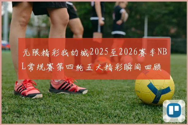 无限精彩我的城2025至2026赛季NBL常规赛第四轮五大精彩瞬间回顾