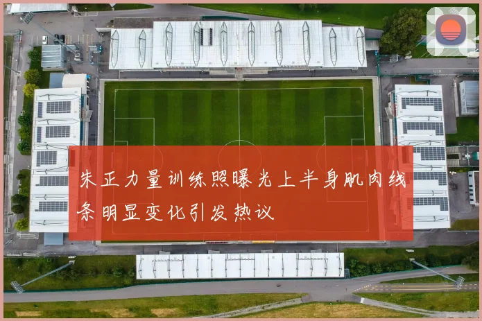 朱正力量训练照曝光上半身肌肉线条明显变化引发热议