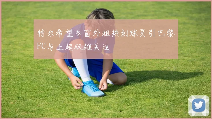 特尔希望冬窗外租热刺球员引巴黎FC与土超双雄关注