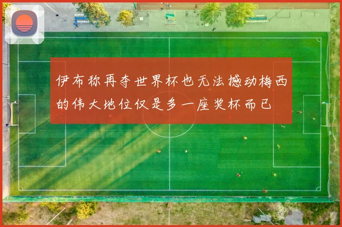 伊布称再夺世界杯也无法撼动梅西的伟大地位仅是多一座奖杯而已