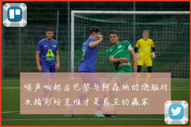 哨声响起后巴黎与阿森纳的烧脑对决精彩纷呈谁才是真正的赢家