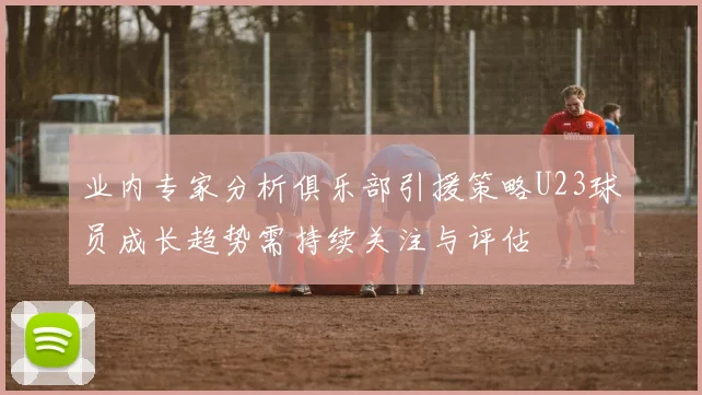 业内专家分析俱乐部引援策略U23球员成长趋势需持续关注与评估