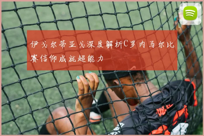 伊戈尔蒂亚戈深度解析C罗内马尔比赛信仰成就超能力