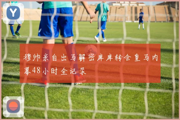 穆帅亲自出马解密库库转会皇马内幕48小时全记录