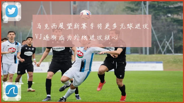 马克西展望新赛季将更多无球进攻VJ逐渐成为外线进攻核心