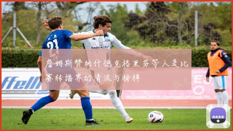 詹姆斯赞纳什德克格里芬等人是比赛转播界的清流与榜样