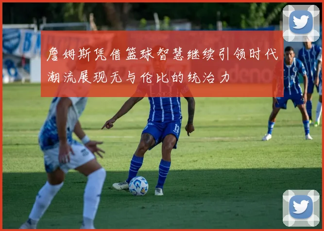 詹姆斯凭借篮球智慧继续引领时代潮流展现无与伦比的统治力