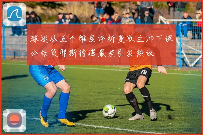 球迷从五个维度评析曼联主帅下课公告莫耶斯待遇最差引发热议