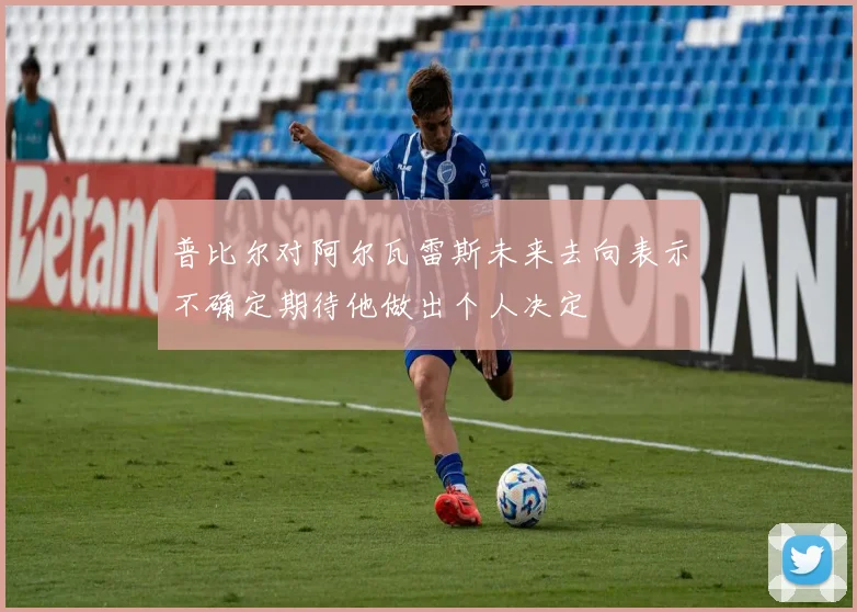 普比尔对阿尔瓦雷斯未来去向表示不确定期待他做出个人决定