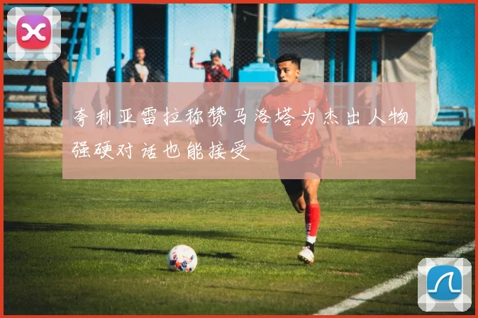 夸利亚雷拉称赞马洛塔为杰出人物强硬对话也能接受