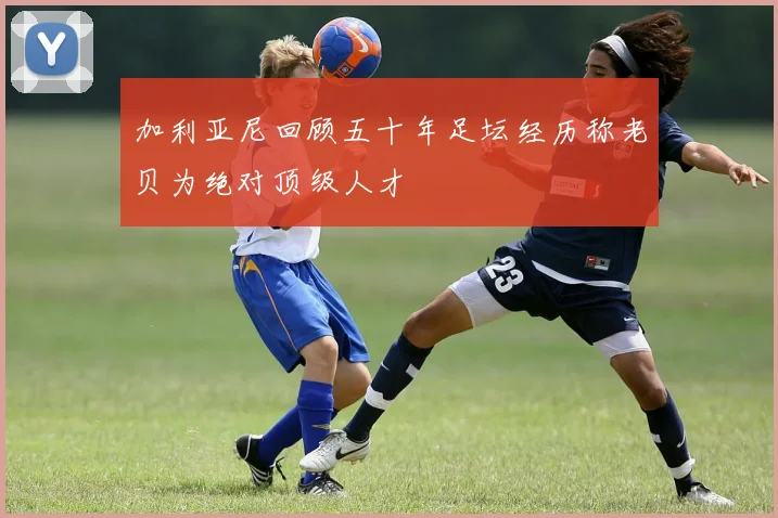 加利亚尼回顾五十年足坛经历称老贝为绝对顶级人才