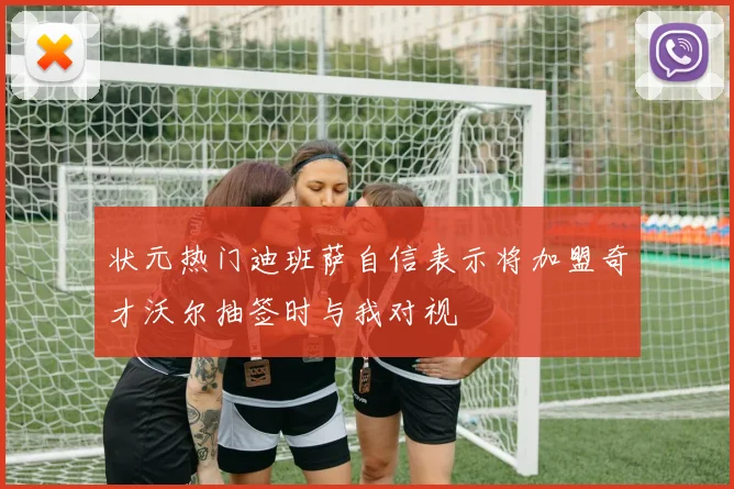 状元热门迪班萨自信表示将加盟奇才沃尔抽签时与我对视